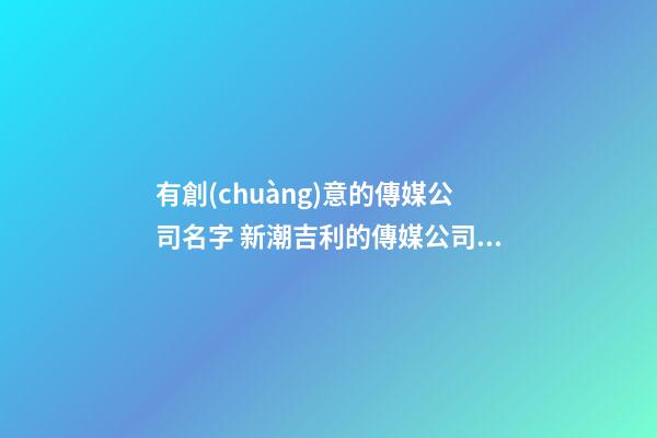 有創(chuàng)意的傳媒公司名字 新潮吉利的傳媒公司名字,起名之家